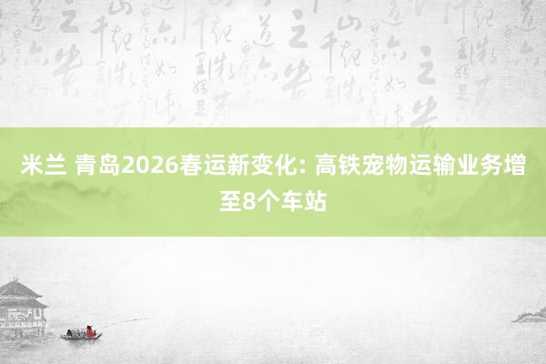 米兰 青岛2026春运新变化: 高铁宠物运输业务增至8个车站