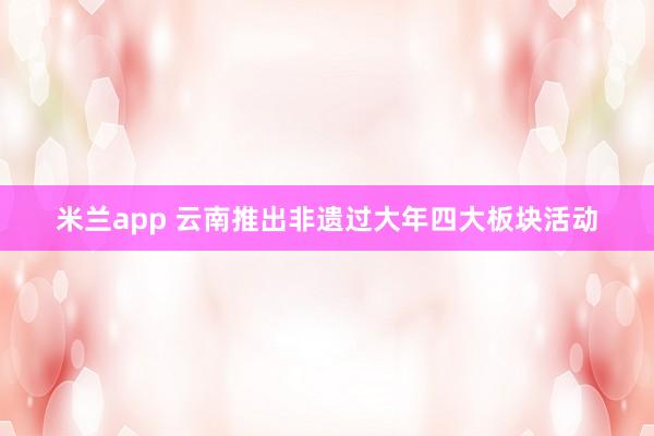 米兰app 云南推出非遗过大年四大板块活动