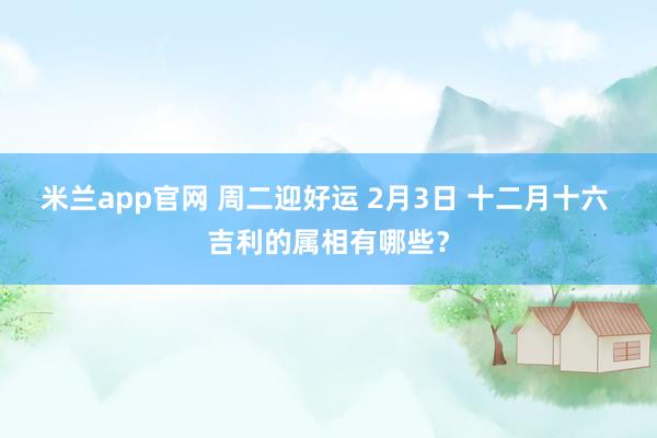 米兰app官网 周二迎好运 2月3日 十二月十六 吉利的属相有哪些？