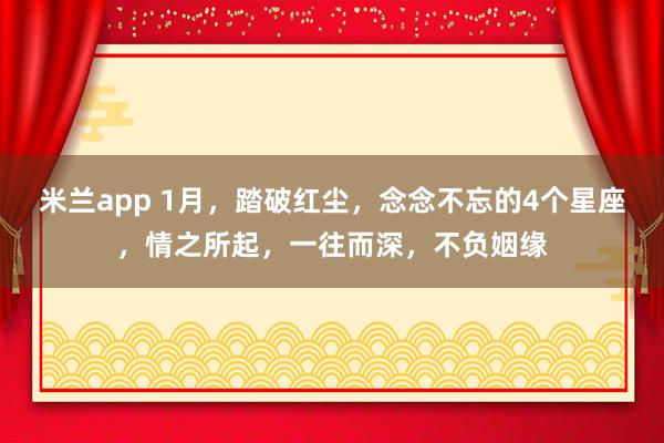 米兰app 1月，踏破红尘，念念不忘的4个星座，情之所起，一往而深，不负姻缘