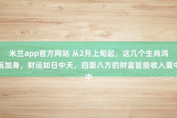米兰app官方网站 从2月上旬起，这几个生肖鸿运加身，财运如日中天，四面八方的财富皆能收入囊中