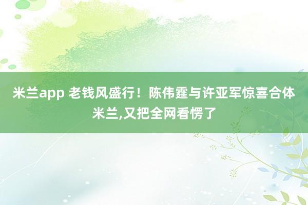 米兰app 老钱风盛行！陈伟霆与许亚军惊喜合体米兰，又把全网看愣了