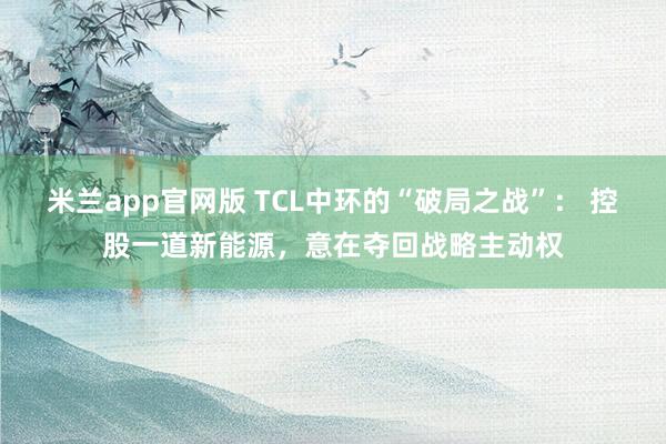 米兰app官网版 TCL中环的“破局之战”： 控股一道新能源，意在夺回战略主动权