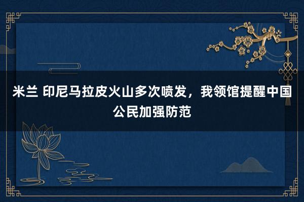 米兰 印尼马拉皮火山多次喷发，我领馆提醒中国公民加强防范