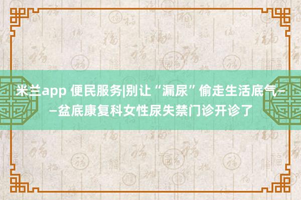 米兰app 便民服务|别让“漏尿”偷走生活底气——盆底康复科女性尿失禁门诊开诊了