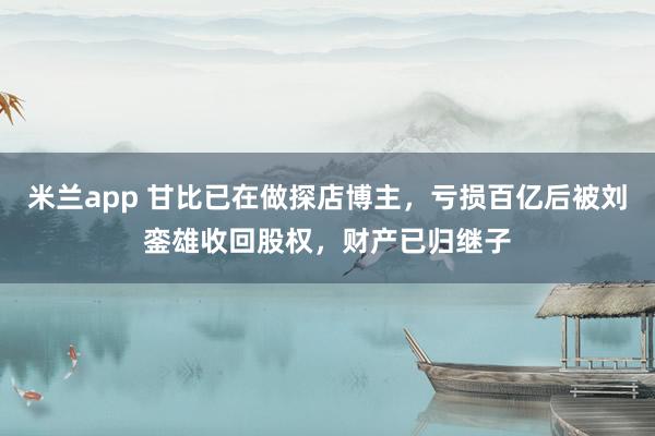 米兰app 甘比已在做探店博主，亏损百亿后被刘銮雄收回股权，财产已归继子