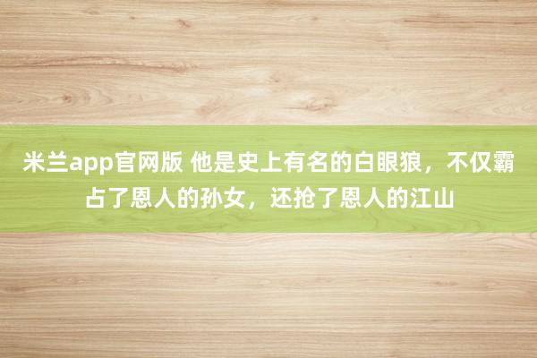 米兰app官网版 他是史上有名的白眼狼，不仅霸占了恩人的孙女，还抢了恩人的江山