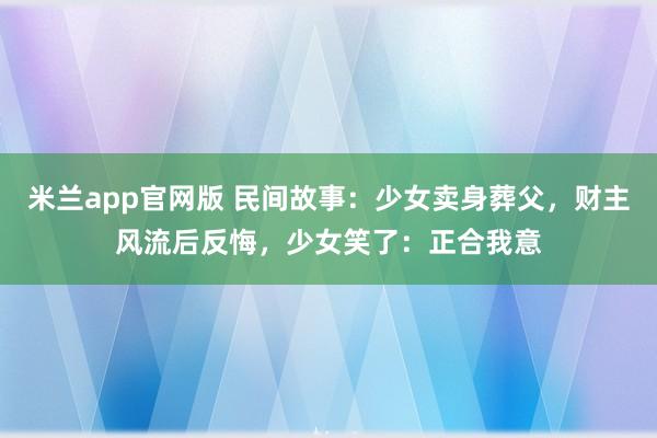 米兰app官网版 民间故事：少女卖身葬父，财主风流后反悔，少女笑了：正合我意