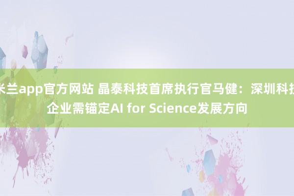米兰app官方网站 晶泰科技首席执行官马健：深圳科技企业需锚定AI for Science发展方向