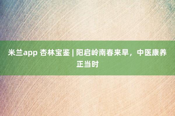 米兰app 杏林宝鉴 | 阳启岭南春来早，中医康养正当时