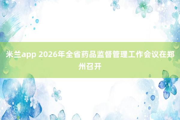 米兰app 2026年全省药品监督管理工作会议在郑州召开