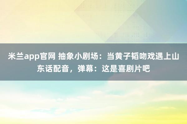 米兰app官网 抽象小剧场：当黄子韬吻戏遇上山东话配音，弹幕：这是喜剧片吧