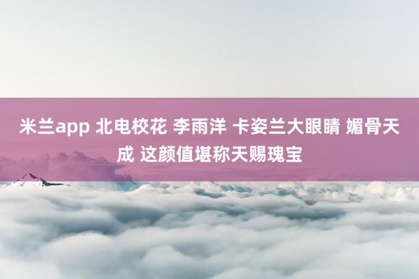 米兰app 北电校花 李雨洋 卡姿兰大眼睛 媚骨天成 这颜值堪称天赐瑰宝