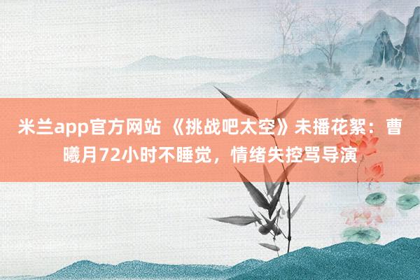 米兰app官方网站 《挑战吧太空》未播花絮：曹曦月72小时不睡觉，情绪失控骂导演