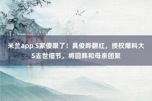米兰app S家傻眼了！具俊晔翻红，授权爆料大S去世细节，将回韩和母亲团聚