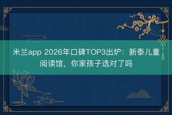 米兰app 2026年口碑TOP3出炉：新泰儿童阅读馆，你家孩子选对了吗