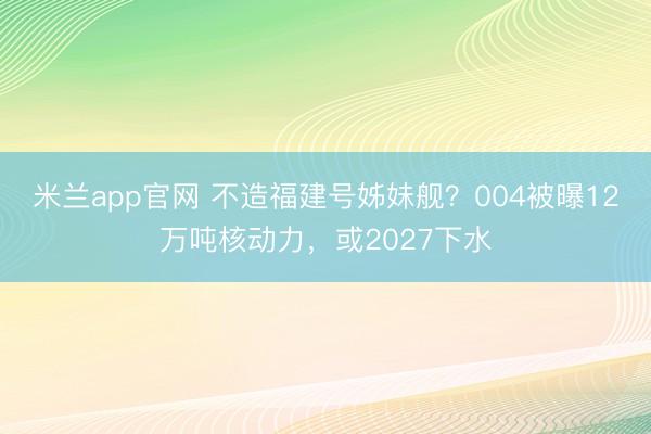 米兰app官网 不造福建号姊妹舰？004被曝12万吨核动力，或2027下水