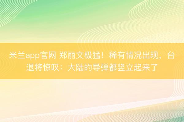米兰app官网 郑丽文极猛！稀有情况出现，台退将惊叹：大陆的导弹都竖立起来了