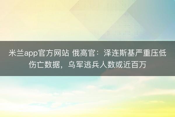 米兰app官方网站 俄高官：泽连斯基严重压低伤亡数据，乌军逃兵人数或近百万