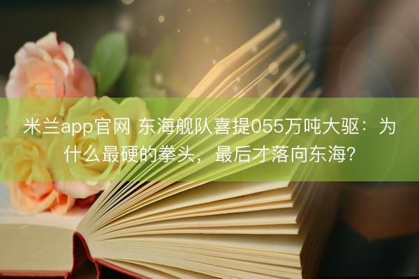 米兰app官网 东海舰队喜提055万吨大驱：为什么最硬的拳头，最后才落向东海？