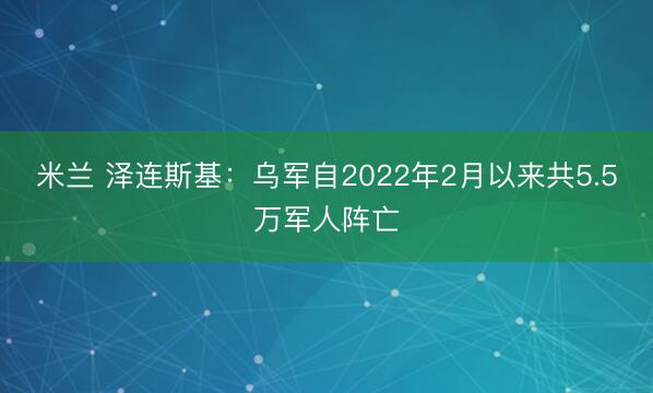 米兰 泽连斯基：乌军自2022年2月以来共5.5万军人阵亡