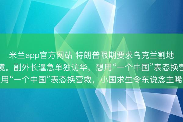 米兰app官方网站 特朗普限期要求乌克兰割地乞降，泽连斯基堕入绝境。副外长遑急单独访华，想用“一个中国”表态换营救，小国求生令东说念主唏嘘