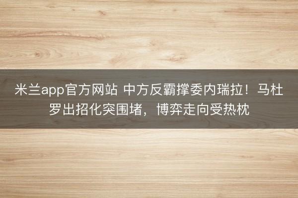 米兰app官方网站 中方反霸撑委内瑞拉！马杜罗出招化突围堵，博弈走向受热枕