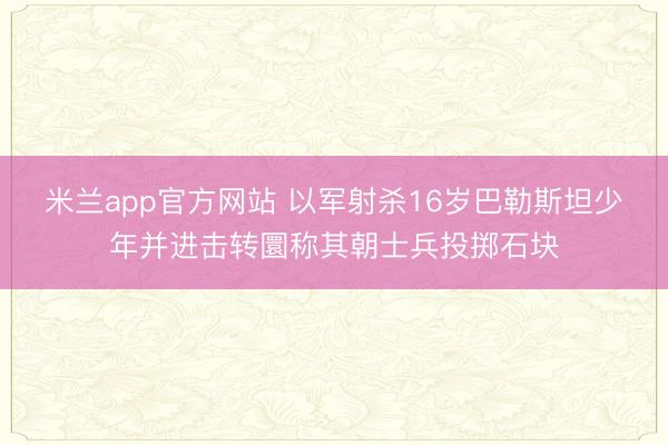 米兰app官方网站 以军射杀16岁巴勒斯坦少年并进击转圜称其朝士兵投掷石块