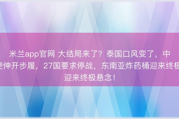 米兰app官网 大结局来了?泰国口风变了,中国特使伸开步履,27国要求停战,东南亚炸药桶迎来终极悬念!