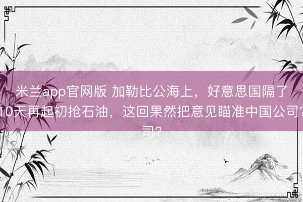 米兰app官网版 加勒比公海上，好意思国隔了10天再起初抢石油，这回果然把意见瞄准中国公司？