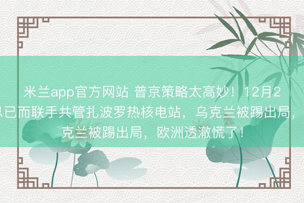 米兰app官方网站 普京策略太高妙！12月26日，俄好意思已而联手共管扎波罗热核电站，乌克兰被踢出局，欧洲透澈慌了！
