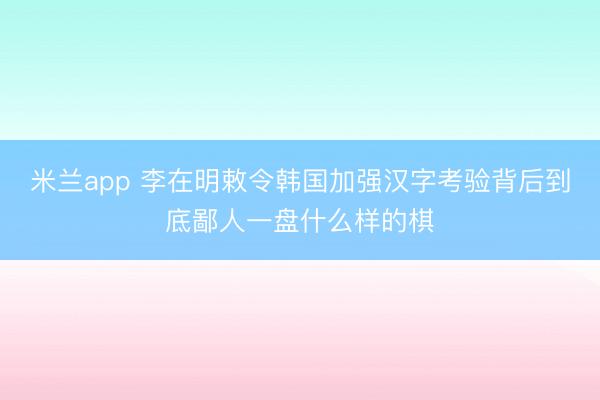 米兰app 李在明敕令韩国加强汉字考验背后到底鄙人一盘什么样的棋