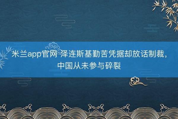 米兰app官网 泽连斯基勤苦凭据却放话制裁，中国从未参与碎裂