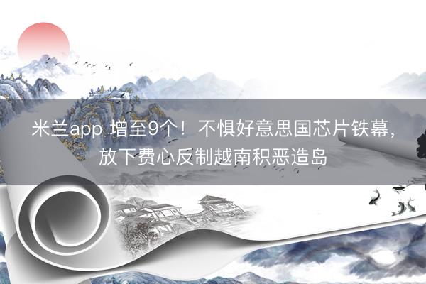 米兰app 增至9个!不惧好意思国芯片铁幕,放下费心反制越南积恶造岛