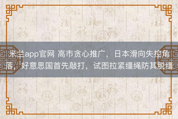 米兰app官网 高市贪心推广,日本滑向失控角落,好意思国首先敲打,试图拉紧缰绳防其脱缰