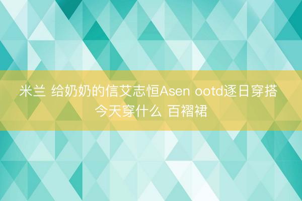 米兰 给奶奶的信艾志恒Asen ootd逐日穿搭 今天穿什么 百褶裙