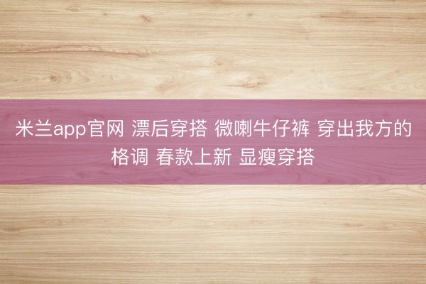 米兰app官网 漂后穿搭 微喇牛仔裤 穿出我方的格调 春款上新 显瘦穿搭