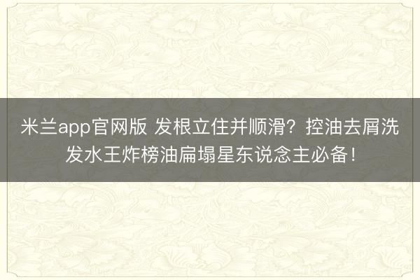 米兰app官网版 发根立住并顺滑?控油去屑洗发水王炸榜油扁塌星东说念主必备!