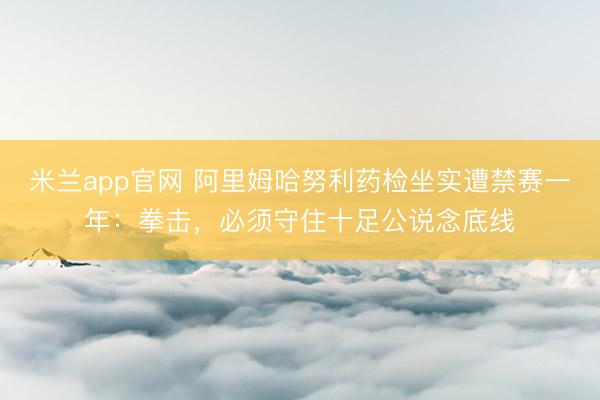 米兰app官网 阿里姆哈努利药检坐实遭禁赛一年:拳击,必须守住十足公说念底线