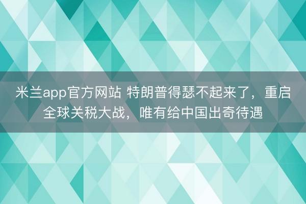米兰app官方网站 特朗普得瑟不起来了,重启全球关税大战,唯有给中国出奇待遇