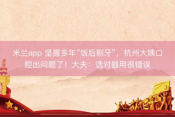 米兰app 坚握多年“饭后剔牙”，杭州大姨口腔出问题了！大夫：选对器用很错误