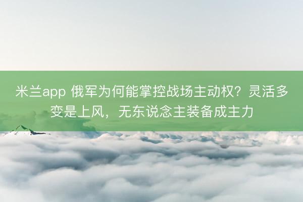 米兰app 俄军为何能掌控战场主动权？灵活多变是上风，无东说念主装备成主力