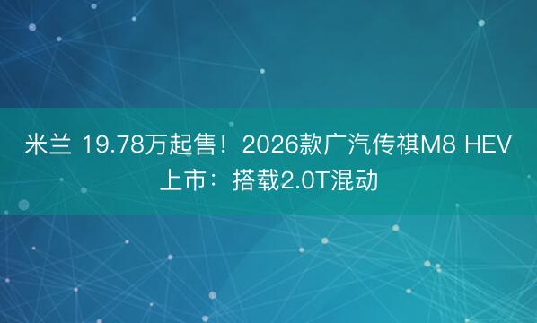 米兰 19.78万起售!2026款广汽传祺M8 HEV上市:搭载2.0T混动