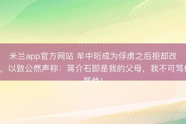 米兰app官方网站 牟中珩成为俘虏之后拒却改革,以致公然声称:蒋介石即是我的父母,我不可骂他!