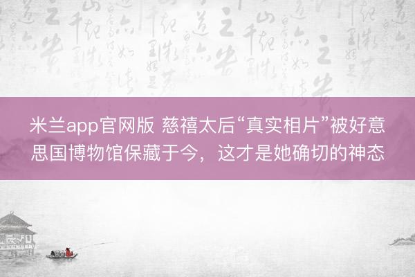 米兰app官网版 慈禧太后“真实相片”被好意思国博物馆保藏于今,这才是她确切的神态