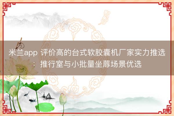 米兰app 评价高的台式软胶囊机厂家实力推选：推行室与小批量坐蓐场景优选