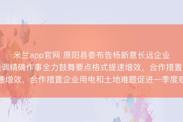 米兰app官网 原阳县委布告杨新意长远企业调研复工复产使命，强调精确作事全力鼓舞要点格式提速增效，合作措置企业用电和土地难题促进一季度观点已矣