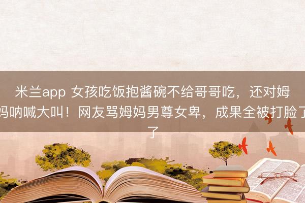 米兰app 女孩吃饭抱酱碗不给哥哥吃，还对姆妈呐喊大叫！网友骂姆妈男尊女卑，成果全被打脸了